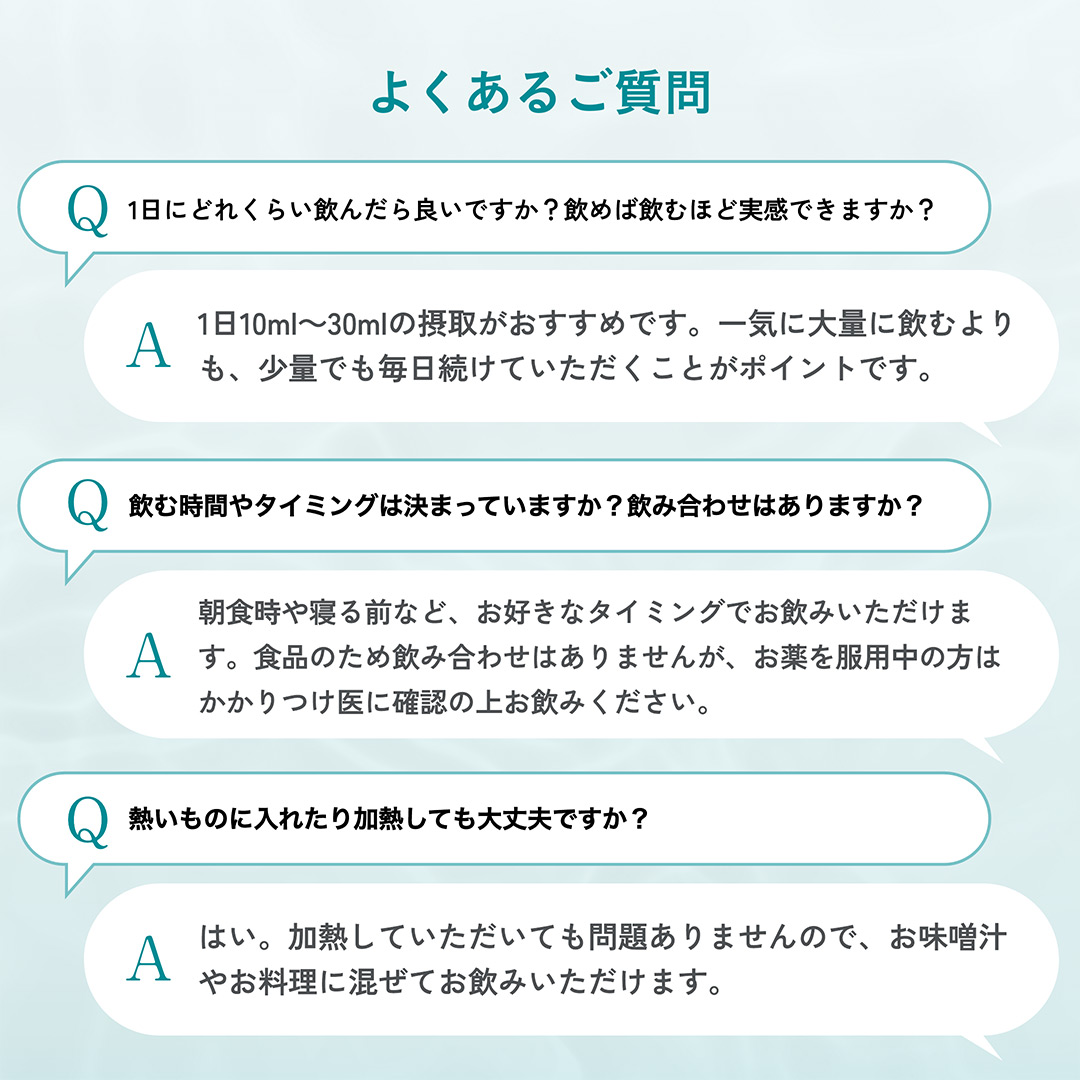 よくあるご質問 1日に飲む量は？10ml～30mlがおすすめ。飲むタイミングは？お好きなタイミングでお飲みいただけます。加熱しても大丈夫？はい、お味噌汁やお料理に混ぜてお飲みいただけます。